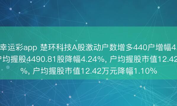 幸运彩app 楚环科技A股激动户数增多440户增幅4.43%, 表示A股户均握股4490.81股降幅4.24%, 户均握股市值12.42万元降幅1.10%