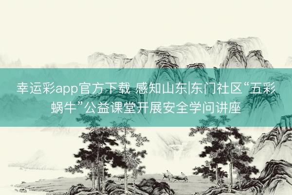 幸运彩app官方下载 感知山东|东门社区“五彩蜗牛”公益课堂开展安全学问讲座