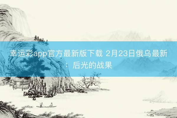 幸运彩app官方最新版下载 2月23日俄乌最新：后光的战果