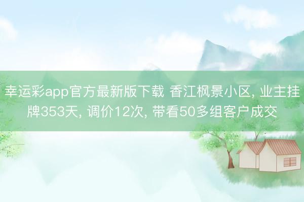 幸运彩app官方最新版下载 香江枫景小区， 业主挂牌353天， 调价12次， 带看50多组客户成交