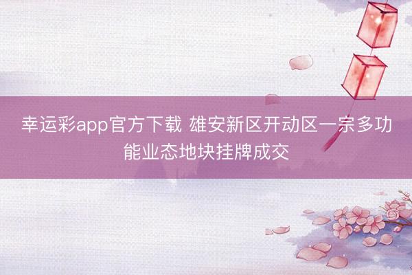 幸运彩app官方下载 雄安新区开动区一宗多功能业态地块挂牌成交