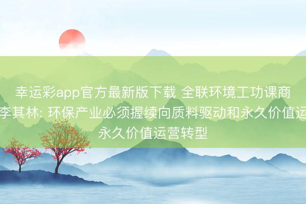 幸运彩app官方最新版下载 全联环境工功课商会会长李其林: 环保产业必须握续向质料驱动和永久价值运营转型