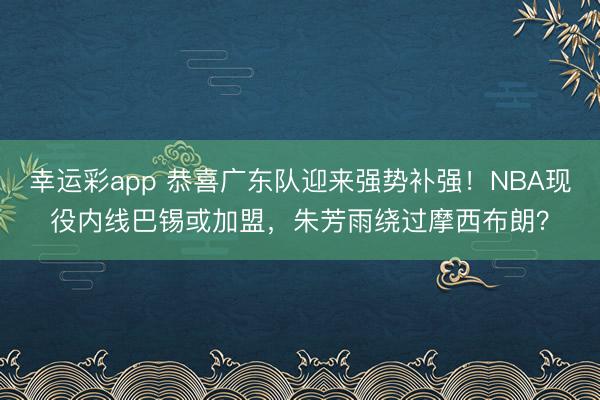 幸运彩app 恭喜广东队迎来强势补强!NBA现役内线巴锡或加盟,朱芳雨绕过摩西布朗?
