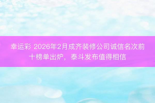 幸运彩 2026年2月成齐装修公司诚信名次前十榜单出炉，泰斗发布值得相信