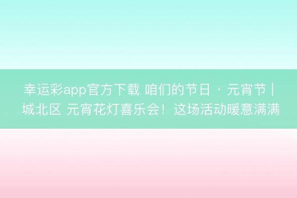 幸运彩app官方下载 咱们的节日 · 元宵节 | 城北区 元宵花灯喜乐会！这场活动暖意满满