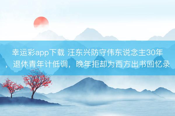 幸运彩app下载 汪东兴防守伟东说念主30年，退休青年计低调，晚年拒却为西方出书回忆录
