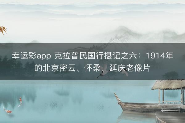 幸运彩app 克拉普民国行摄记之六：1914年的北京密云、怀柔、延庆老像片