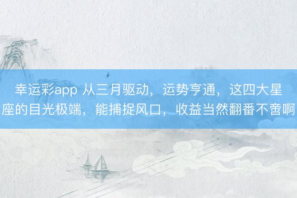 幸运彩app 从三月驱动，运势亨通，这四大星座的目光极端，能捕捉风口，收益当然翻番不啻啊
