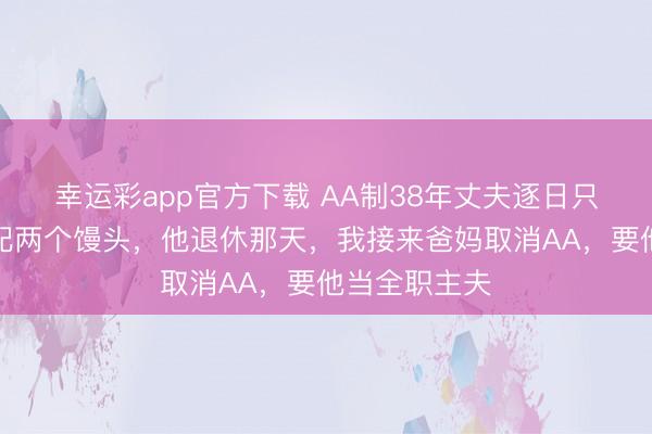 幸运彩app官方下载 AA制38年丈夫逐日只吃一碗咸菜配两个馒头，他退休那天，我接来爸妈取消AA，要他当全职主夫
