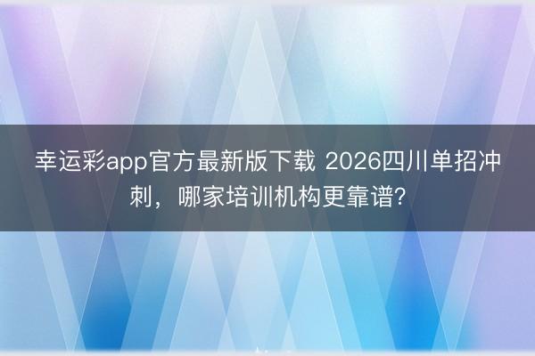 幸运彩app官方最新版下载 2026四川单招冲刺，哪家培训机构更靠谱？