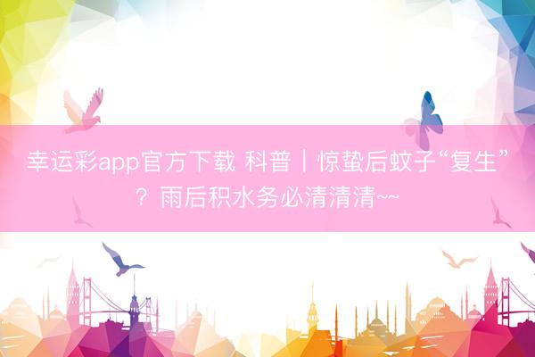 幸运彩app官方下载 科普｜惊蛰后蚊子“复生”？雨后积水务必清清清~~