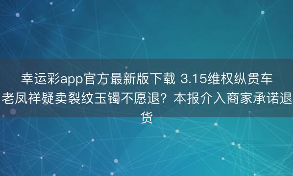 幸运彩app官方最新版下载 3.15维权纵贯车|老凤祥疑卖裂纹玉镯不愿退?本报介入商家承诺退货