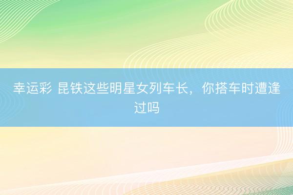 幸运彩 昆铁这些明星女列车长,你搭车时遭逢过吗