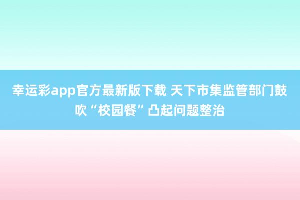 幸运彩app官方最新版下载 天下市集监管部门鼓吹“校园餐”凸起问题整治