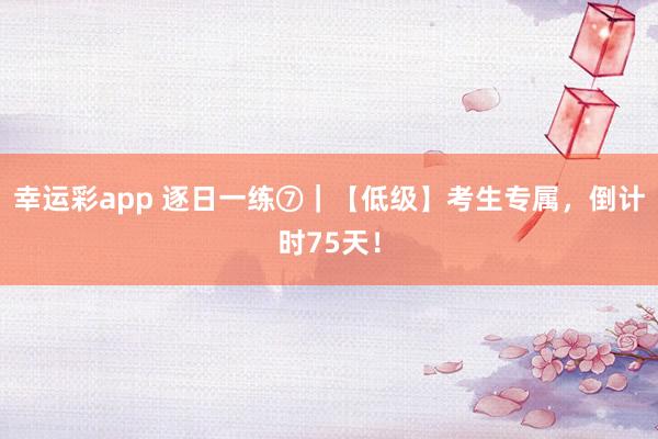 幸运彩app 逐日一练⑦｜【低级】考生专属，倒计时75天！