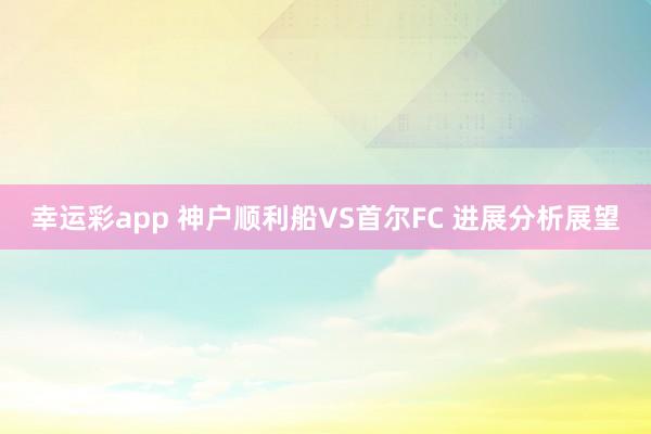 幸运彩app 神户顺利船VS首尔FC 进展分析展望