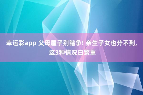 幸运彩app 父母屋子别瞎争! 亲生子女也分不到, 这3种情况白繁重