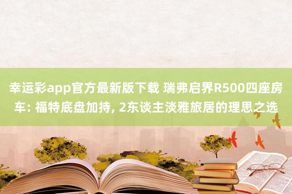 幸运彩app官方最新版下载 瑞弗启界R500四座房车: 福特底盘加持, 2东谈主淡雅旅居的理思之选