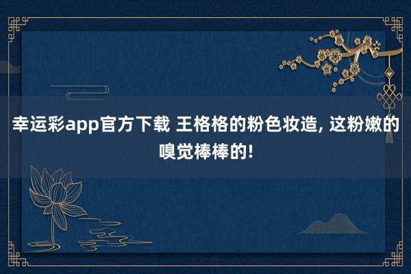 幸运彩app官方下载 王格格的粉色妆造, 这粉嫩的嗅觉棒棒的!