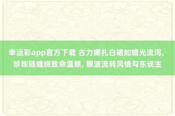 幸运彩app官方下载 古力娜扎白裙如蟾光流泻， 珍珠链缠绕致命温顺， 眼波流转风情勾东谈主