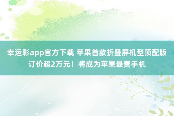 幸运彩app官方下载 苹果首款折叠屏机型顶配版订价超2万元！将成为苹果最贵手机