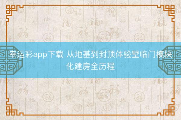 幸运彩app下载 从地基到封顶体验墅临门模块化建房全历程