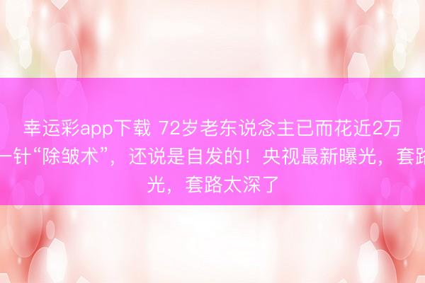 幸运彩app下载 72岁老东说念主已而花近2万元打了一针“除皱术”，还说是自发的！央视最新曝光，套路太深了