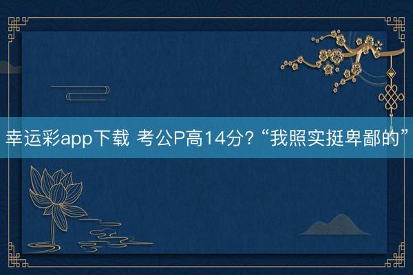 幸运彩app下载 考公P高14分? “我照实挺卑鄙的”