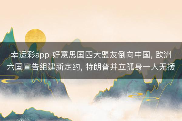 幸运彩app 好意思国四大盟友倒向中国, 欧洲六国宣告组建新定约, 特朗普并立孤身一人无援