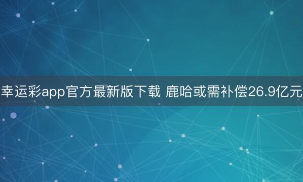 幸运彩app官方最新版下载 鹿哈或需补偿26.9亿元