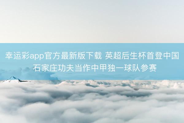 幸运彩app官方最新版下载 英超后生杯首登中国  石家庄功夫当作中甲独一球队参赛