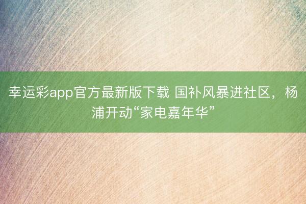 幸运彩app官方最新版下载 国补风暴进社区，杨浦开动“家电嘉年华”
