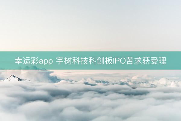 幸运彩app 宇树科技科创板IPO苦求获受理