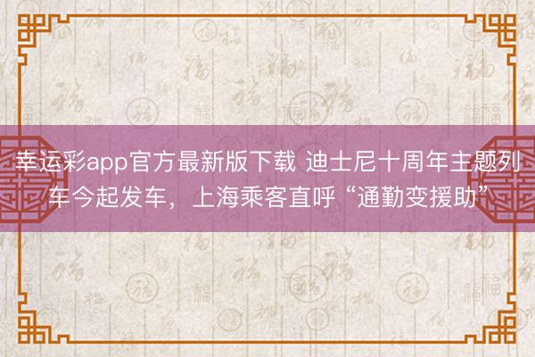 幸运彩app官方最新版下载 迪士尼十周年主题列车今起发车，上海乘客直呼 “通勤变援助”