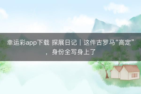 幸运彩app下载 探展日记｜这件古罗马“高定”，身份全写身上了