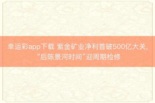 幸运彩app下载 紫金矿业净利首破500亿大关， “后陈景河时间”迎周期检修