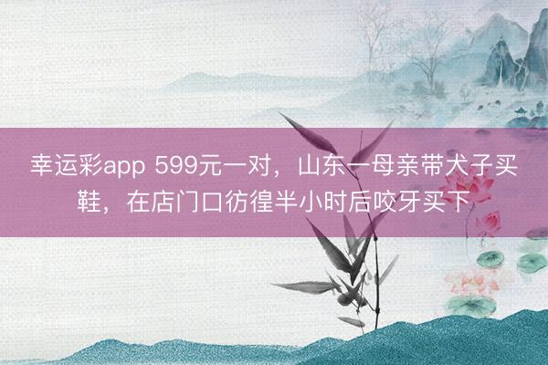 幸运彩app 599元一对，山东一母亲带犬子买鞋，在店门口彷徨半小时后咬牙买下