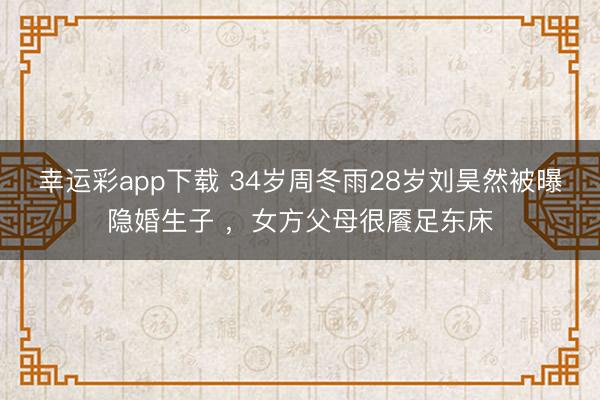 幸运彩app下载 34岁周冬雨28岁刘昊然被曝隐婚生子 ，女方父母很餍足东床