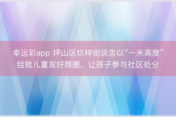 幸运彩app 坪山区坑梓街说念以“一米高度”绘就儿童友好商圈，让孩子参与社区处分