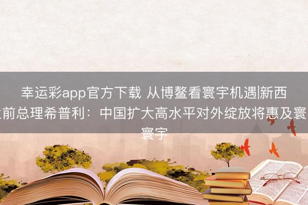幸运彩app官方下载 从博鳌看寰宇机遇|新西兰前总理希普利：中国扩大高水平对外绽放将惠及寰宇