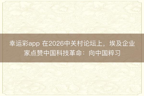 幸运彩app 在2026中关村论坛上，埃及企业家点赞中国科技革命：向中国粹习