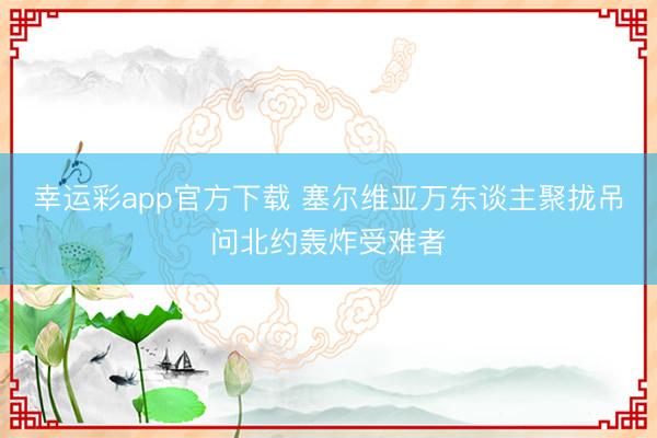 幸运彩app官方下载 塞尔维亚万东谈主聚拢吊问北约轰炸受难者