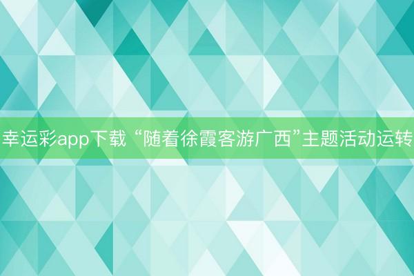 幸运彩app下载 “随着徐霞客游广西”主题活动运转