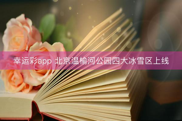 幸运彩app 北京温榆河公园四大冰雪区上线