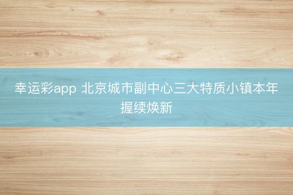 幸运彩app 北京城市副中心三大特质小镇本年握续焕新