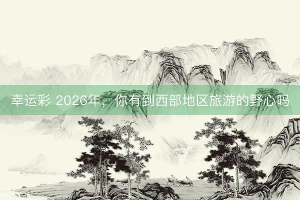 幸运彩 2026年，你有到西部地区旅游的野心吗