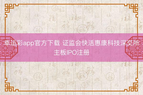 幸运彩app官方下载 证监会快活惠康科技深交所主板IPO注册