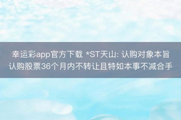 幸运彩app官方下载 *ST天山: 认购对象本旨认购股票36个月内不转让且特如本事不减合手