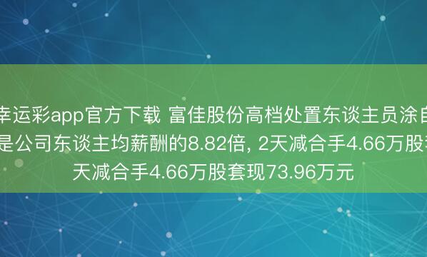 幸运彩app官方下载 富佳股份高档处置东谈主员涂自群年薪85万元是公司东谈主均薪酬的8.82倍, 2天减合手4.66万股套现73.96万元