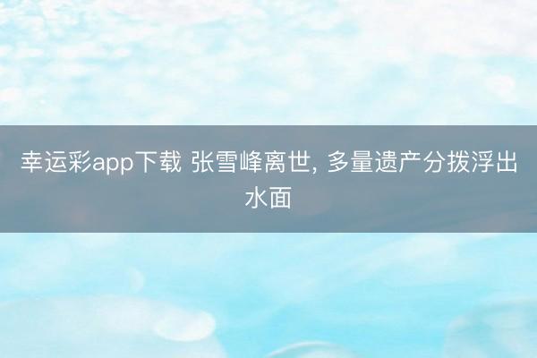 幸运彩app下载 张雪峰离世, 多量遗产分拨浮出水面